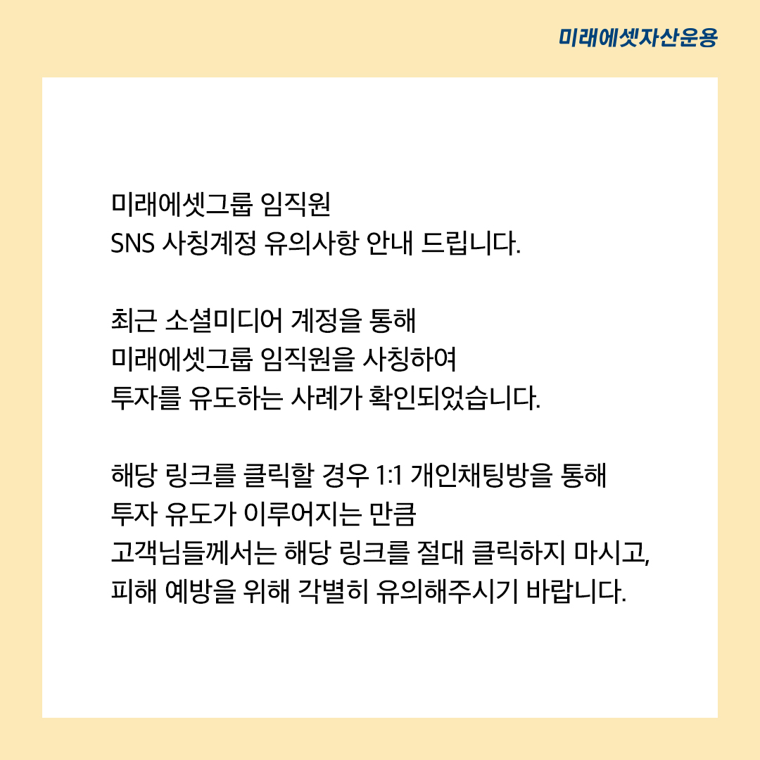 미래에셋그룹 임직원 SNS 사칭계정 유의사항 안내드립니다. 최근 소셜미디어 계정을 통해 미래에셋그룹 임직원을 사칭하여 투자를 유도하는 사례가 확인되었습니다. 해당 링크를 클릭할 경우 1:1 개인채팅방을 통해 투자 유도가 이루어지는 만큼 고객님들께서는 해당링크를 절대 클릭하지 마시고, 피해 예방을 위해 각별히 유의해주시기 바랍니다. 