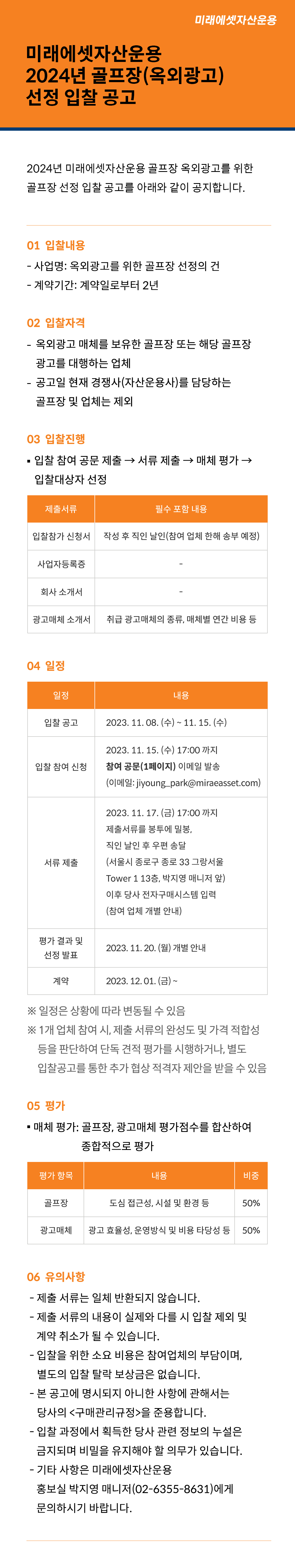 미래에셋자산운용 2024년 골프장(옥외광고) 선정 입찰 공고
2024년 미래에셋자산운용 골프장 옥외광고를 위한 골프장 선정 입찰 공고를 아래와 같이 공지합니다.
1. 입찰 내용
? 사업명: 옥외광고를 위한 골프장 선정의 건
? 계약기간: 계약일로부터 2년
2. 입찰 자격
? 옥외광고 매체를 보유한 골프장 또는 해당 골프장 광고를 대행하는 업체
? 공고일 현재 경쟁사(자산운용사)를 담당하는 골프장 및 업체는 제외
3. 입찰 진행
? 입찰 참여 공문 제출 → 서류 제출 → 매체 평가 → 입찰대상자 선정
제출서류 필수 포함 내용
입찰참가 신청서 작성 후 직인 날인(참여 업체 한해 송부 예정)
사업자등록증 -
회사 소개서 -
광고매체 소개서 취급 광고매체의 종류, 매체별 연간 비용 등
4. 일정
일정 내용
입찰 공고 2023. 11. 08. (수) ~ 11. 15. (수)
입찰 참여 신청 2023. 11. 15. (수) 17:00 까지 참여 공문(1페이지) 이메일 발송
(이메일: jiyoung_park@miraeasset.com)
서류 제출 2023. 11. 17. (금) 17:00 까지
제출서류를 봉투에 밀봉, 직인 날인 후 우편 송달
(서울시 종로구 종로 33 그랑서울 Tower 1 13층, 박지영 매니저 앞)
이후 당사 전자구매시스템 입력 (참여 업체 개별 안내)
평가 결과 및 선정 발표 2023. 11. 20. (월) 개별 안내
계약 2023. 12. 01. (금) ~
※ 일정은 상황에 따라 변동될 수 있음
※ 1개 업체 참여 시, 제출 서류의 완성도 및 가격 적합성 등을 판단하여 단독 견적 평가를 시행하거나, 별도 입찰공고를 통한 추가 협상 적격자 제안을 받을 수 있음
5. 평가
? 매체 평가: 골프장, 광고매체 평가점수를 합산하여 종합적으로 평가
평가 항목 내용 비중
골프장 도심 접근성, 시설 및 환경 등 50%
광고매체 광고 효율성, 운영방식 및 비용 타당성 등 50%
6. 유의사항
? 제출 서류는 일체 반환되지 않습니다.
? 제출 서류의 내용이 실제와 다를 시 입찰 제외 및 계약 취소가 될 수 있습니다.
? 입찰을 위한 소요 비용은 참여업체의 부담이며, 별도의 입찰 탈락 보상금은 없습니다.
? 본 공고에 명시되지 아니한 사항에 관해서는 당사의 <구매관리규정>을 준용합니다.
? 입찰 과정에서 획득한 당사 관련 정보의 누설은 금지되며 비밀을 유지해야 할 의무가 있습니다.
? 기타 사항은 미래에셋자산운용 홍보실 박지영 매니저(02-6355-8631)에게 문의하시기 바랍니다.