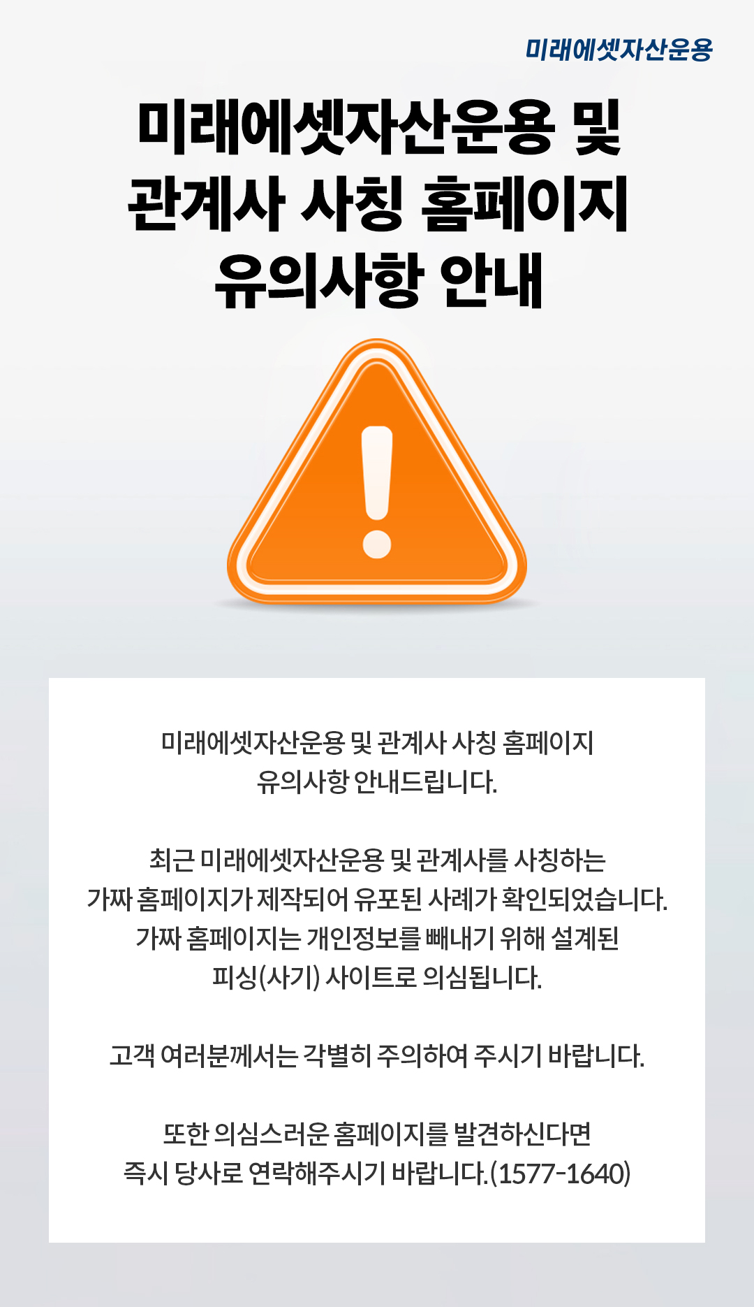미래에셋자산운용 사칭 홈페이지 유의사항 안내
？

미래에셋자산운용 사칭 홈페이지 유의사항 안내드립니다.

최근 미래에셋자산운용을 사칭하는 가짜 홈페이지가 제작되어 유포된 사례가 확인되었습니다.
가짜 홈페이지는 개인정보를 빼내기 위해 설계된 피싱(사기)？사이트로 의심됩니다.

고객 여러분께서는 각별히 주의하여 주시기 바랍니다.

또한 의심스러운 홈페이지를 발견하신다면 즉시 당사로 연락해주시기 바랍니다.(1577-1640)
