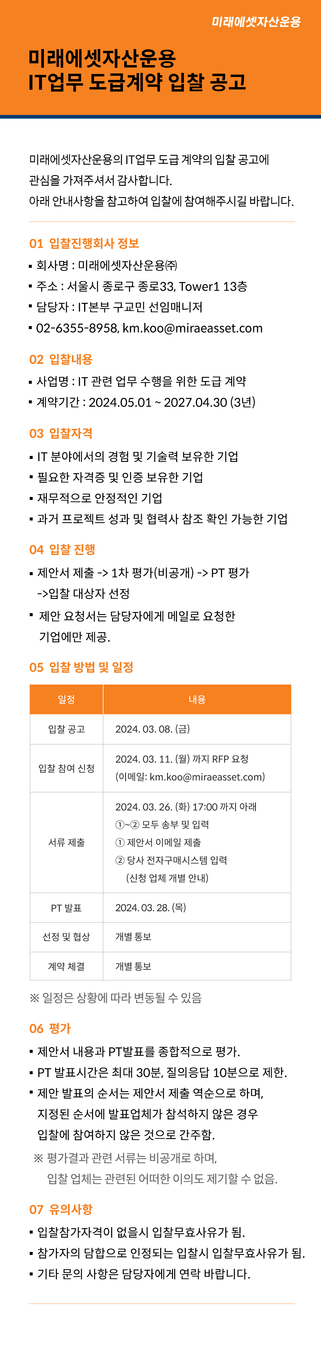 미래에셋자산운용 IT업무 도급계약 입찰 공고 미래에셋자산운용 IT업무 도급계약 입찰 공고
미래에셋자산운용의 IT업무 도급 계약의 입찰 공고에 관심을 가져주셔서 감사합니다.
아래 안내사항을 참고하여 입찰에 참여해주시길 바랍니다.
01 입찰진행회사 정보
■ 회사명 : 미래에셋자산운용㈜
■ 주소 : 서울시 종로구 종로33, Tower1 13층
■ 담당자 : IT본부 구교민 선임매니저
■ 연락처 : 02-6355-8958, km.koo@miraeasset.com
02 입찰내용
■ 사업명 : IT 관련 업무 수행을 위한 도급 계약
■ 계약기간 : 2024.05.01 ~ 2027.04.30 (3년)
03 입찰자격
■ IT 분야에서의 경험 및 기술력 보유한 기업
■ 필요한 자격증 및 인증 보유한 기업
■ 재무적으로 안정적인 기업
■ 과거 프로젝트 성과 및 협력사 참조 확인 가능한 기업
04 입찰 진행
■ 제안서 제출 -> 1차 평가(비공개) -> PT 평가 -> 입찰 대상자 선정
■ 제안 요청서는 담당자에게 메일로 요청한 기업에만 제공.
05 입찰 방법 및 일정
일정 내용
입찰 공고 2024. 03. 08. (금)
입찰 참여 신청 2024. 03. 11. (월) 까지 RFP 요청
(이메일: km.koo@miraeasset.com)
서류 제출 2024. 03. 19. (화) 17:00 까지 아래 ①~② 모두 송부 및 입력
① 제안서 이메일 제출
② 당사 전자구매시스템 입력 (신청 업체 개별 안내)
PT 발표 2024. 03. 21. (목)
선정 및 협상 개별 통보
계약 체결 개별 통보
※ 일정은 상황에 따라 변동될 수 있음.
06 평가
■ 제안서 내용과 PT발표를 종합적으로 평가.
■ PT 발표시간은 최대 30분, 질의응답 10분으로 제한.
■ 제안 발표의 순서는 제안서 제출 역순으로 하며,
지정된 순서에 발표업체가 참석하지 않은 경우 입찰에 참여하지 않은 것으로 간주함.
※ 평가결과 관련 서류는 비공개로 하며, 입찰 업체는 관련된 어떠한 이의도 제기할 수 없음.
06 유의사항
■ 입찰참가자격이 없을시 입찰무효사유가 됨.
■ 참가자의 담합으로 인정되는 입찰시 입찰무효사유가 됨.
■ 기타 문의 사항은 담당자에게 연락 바랍니다.